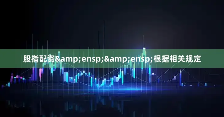 股指配资&ensp;&ensp;根据相关规定
