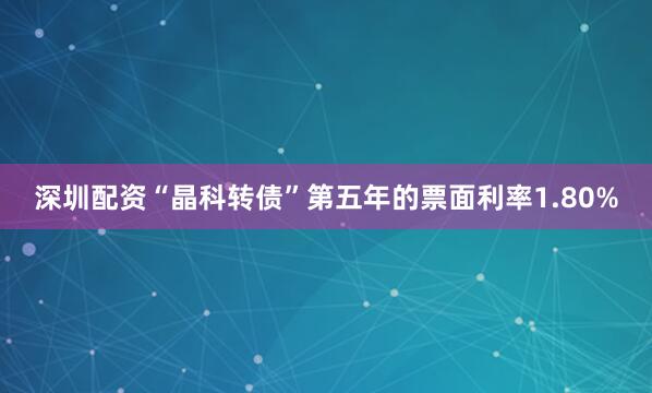 深圳配资“晶科转债”第五年的票面利率1.80%