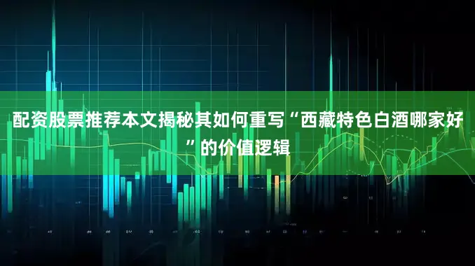 配资股票推荐本文揭秘其如何重写“西藏特色白酒哪家好”的价值逻辑
