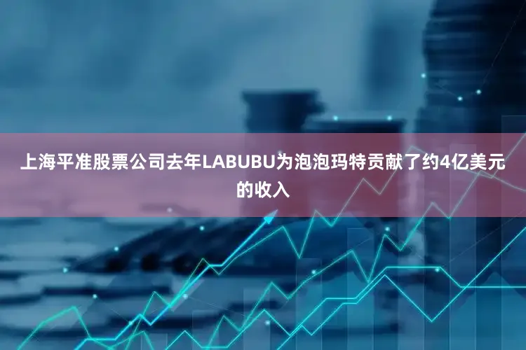 上海平准股票公司去年LABUBU为泡泡玛特贡献了约4亿美元的收入