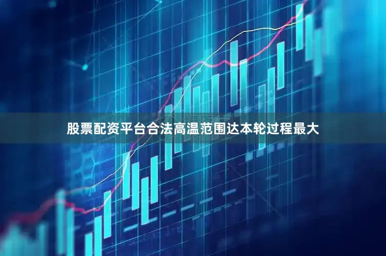 股票配资平台合法高温范围达本轮过程最大