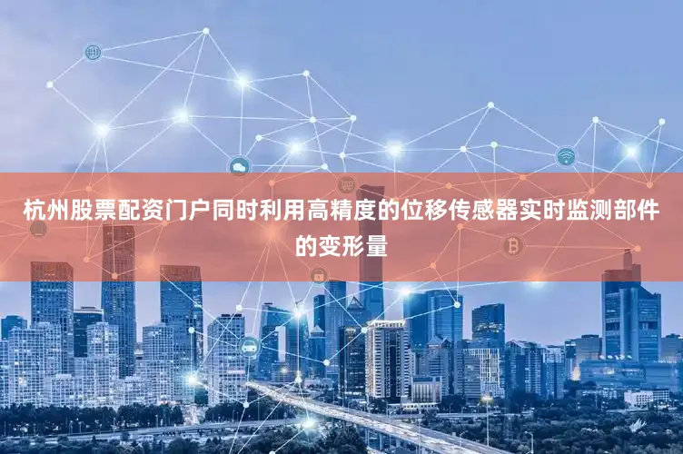 杭州股票配资门户同时利用高精度的位移传感器实时监测部件的变形量