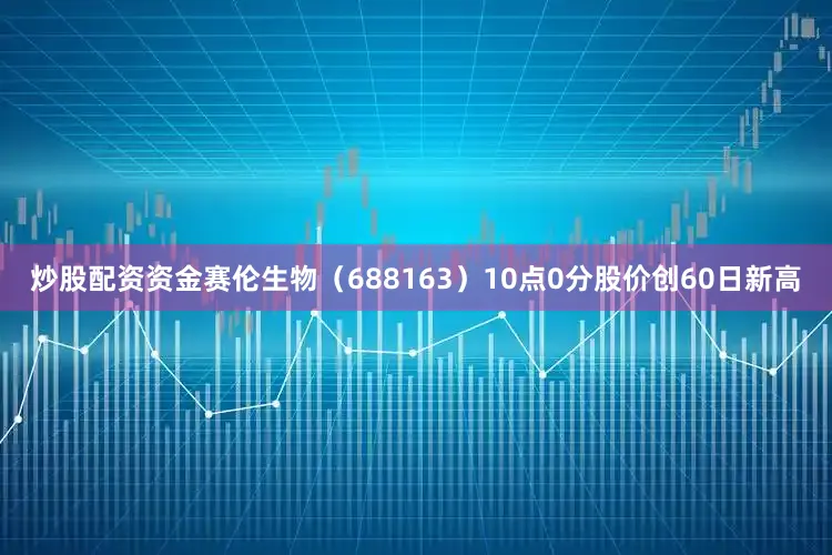 炒股配资资金赛伦生物（688163）10点0分股价创60日新高