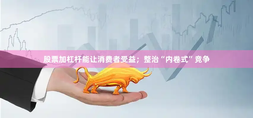 股票加杠杆能让消费者受益；整治“内卷式”竞争