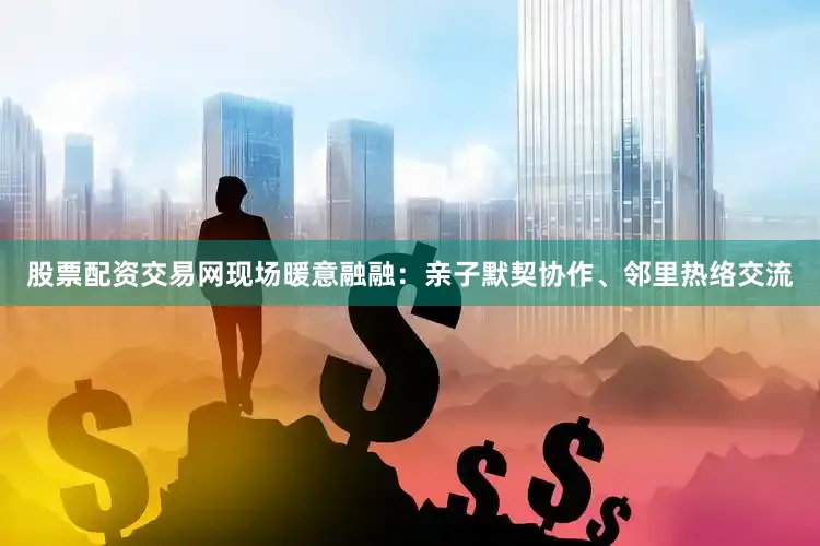 股票配资交易网现场暖意融融：亲子默契协作、邻里热络交流