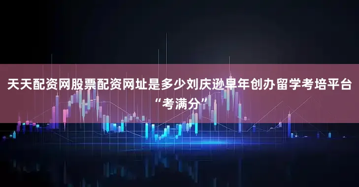 天天配资网股票配资网址是多少刘庆逊早年创办留学考培平台“考满分”