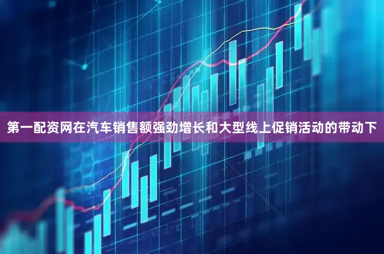 第一配资网在汽车销售额强劲增长和大型线上促销活动的带动下