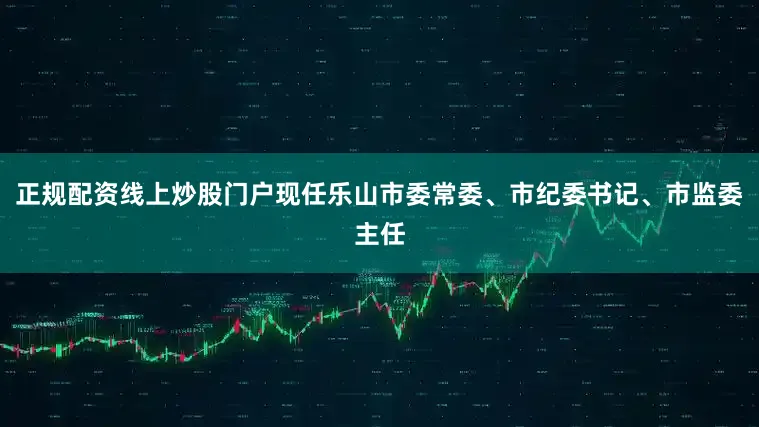 正规配资线上炒股门户现任乐山市委常委、市纪委书记、市监委主任